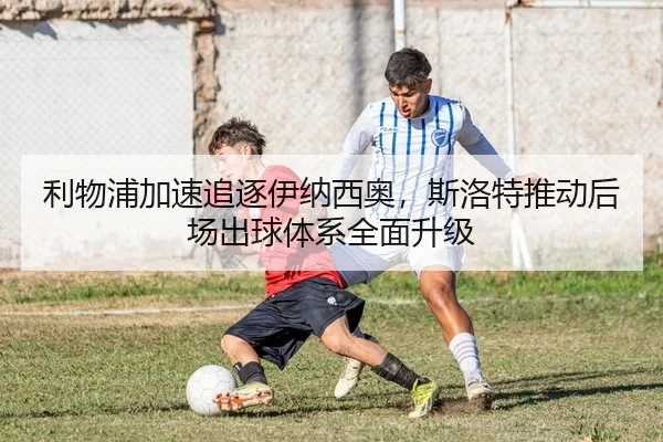利物浦加速追逐伊纳西奥，斯洛特推动后场出球体系全面升级