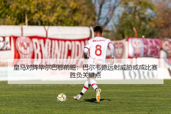 皇马对阵毕尔巴鄂前瞻：巴尔韦德远射威胁或成比赛胜负关键点