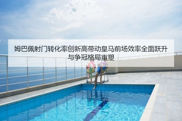 姆巴佩射门转化率创新高带动皇马前场效率全面跃升与争冠格局重塑